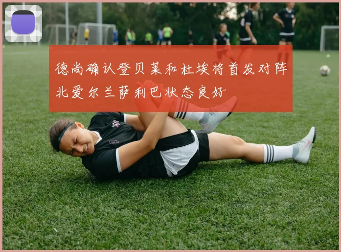 德尚确认登贝莱和杜埃将首发对阵北爱尔兰萨利巴状态良好