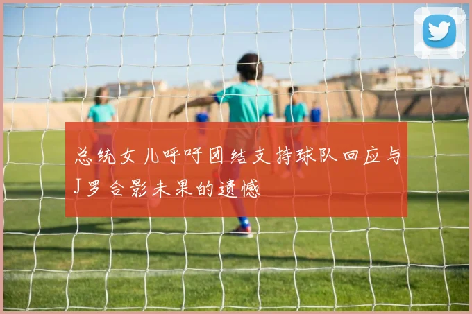 总统女儿呼吁团结支持球队回应与J罗合影未果的遗憾