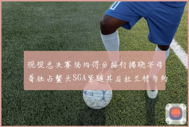 现役总决赛场均得分排行揭晓字母哥独占鳌头SGA紧随其后杜兰特与约基奇争夺第三