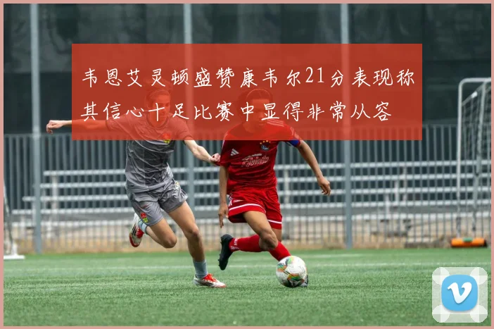 韦恩艾灵顿盛赞康韦尔21分表现称其信心十足比赛中显得非常从容