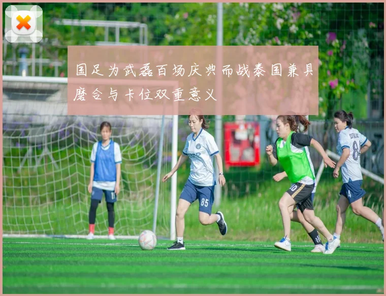 国足为武磊百场庆典而战泰国兼具磨合与卡位双重意义