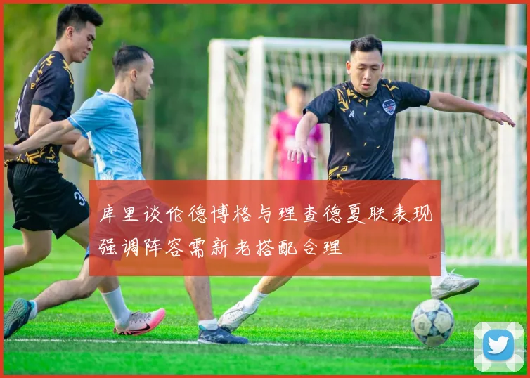 库里谈伦德博格与理查德夏联表现强调阵容需新老搭配合理