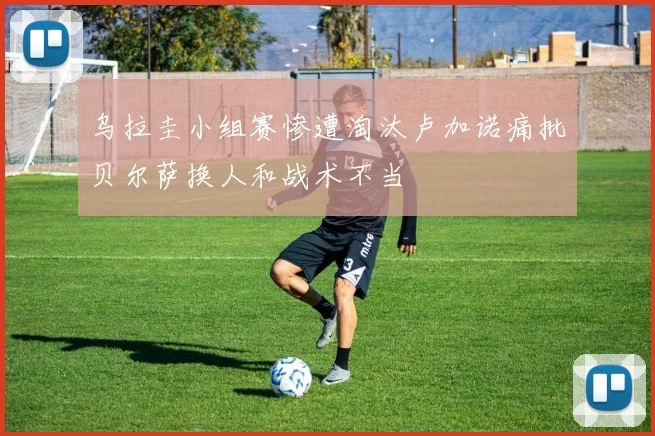 乌拉圭小组赛惨遭淘汰卢加诺痛批贝尔萨换人和战术不当