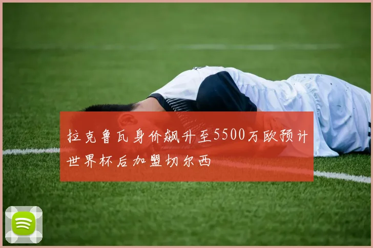 拉克鲁瓦身价飙升至5500万欧预计世界杯后加盟切尔西