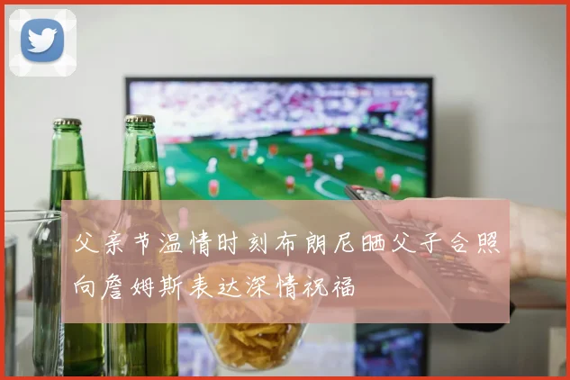 父亲节温情时刻布朗尼晒父子合照向詹姆斯表达深情祝福