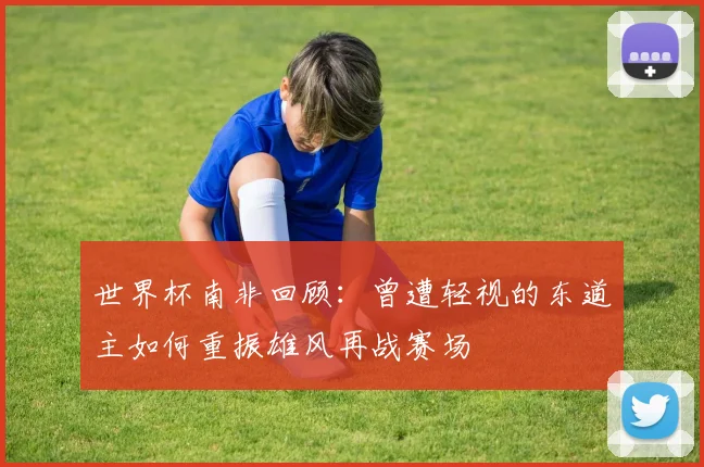 世界杯南非回顾：曾遭轻视的东道主如何重振雄风再战赛场
