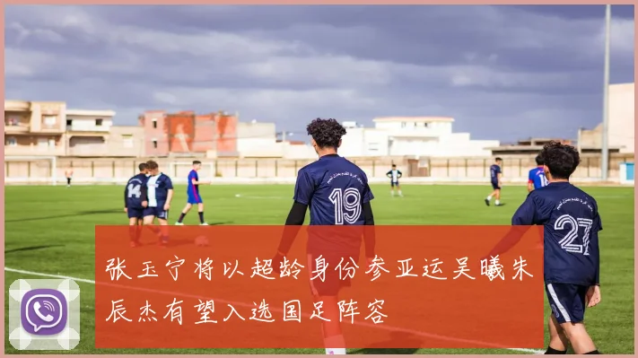 张玉宁将以超龄身份参亚运吴曦朱辰杰有望入选国足阵容
