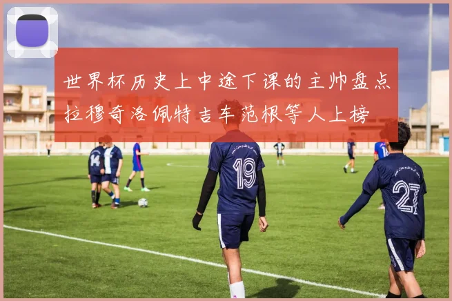 世界杯历史上中途下课的主帅盘点拉穆奇洛佩特吉车范根等人上榜