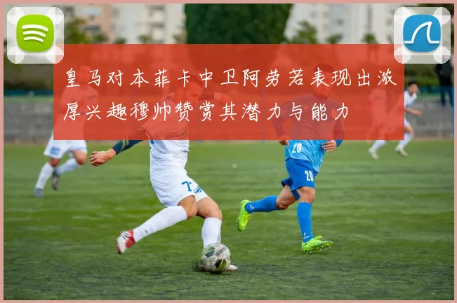 皇马对本菲卡中卫阿劳若表现出浓厚兴趣穆帅赞赏其潜力与能力