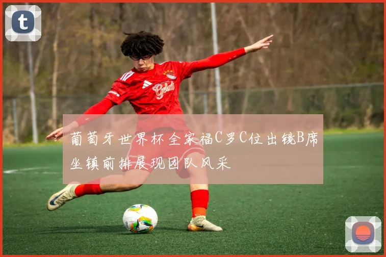 葡萄牙世界杯全家福C罗C位出镜B席坐镇前排展现团队风采