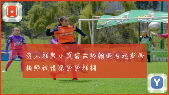贵人相聚小莫雷兹约翰逊与达斯蒂梅师徒情深紧紧相拥