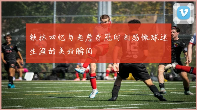 铁林回忆与老詹夺冠时刻感慨球迷生涯的美好瞬间