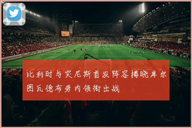 比利时与突尼斯首发阵容揭晓库尔图瓦德布劳内领衔出战