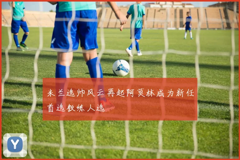 米兰选帅风云再起阿莫林成为新任首选教练人选